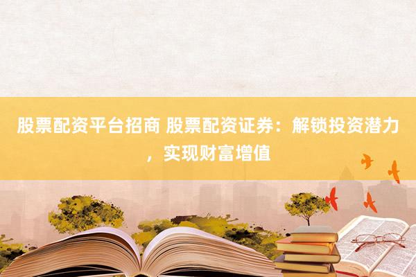 股票配资平台招商 股票配资证券:解锁投资潜力,实现财富增值