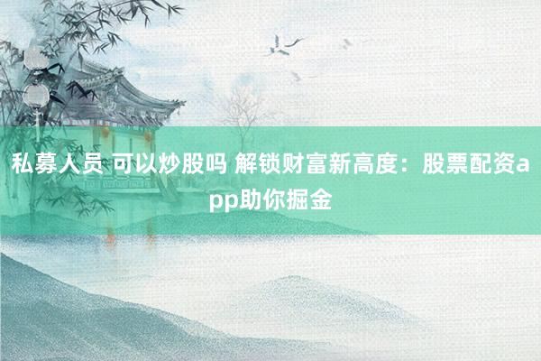 私募人员 可以炒股吗 解锁财富新高度:股票配资app助你掘金