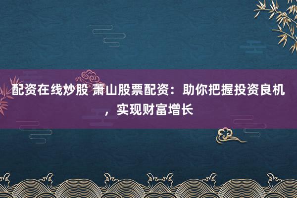 配资在线炒股 萧山股票配资:助你把握投资良机,实现财富增长