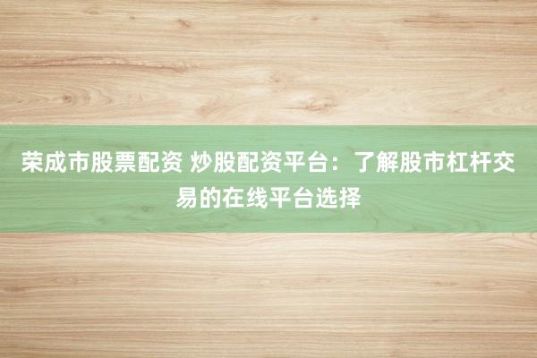 荣成市股票配资 炒股配资平台:了解股市杠杆交易的在线平台选择