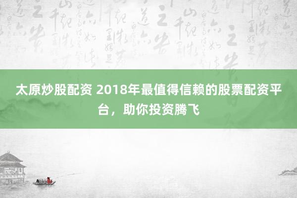 太原炒股配资 2018年最值得信赖的股票配资平台,助你投资腾飞