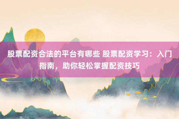 股票配资合法的平台有哪些 股票配资学习:入门指南,助你轻松掌握配资技巧