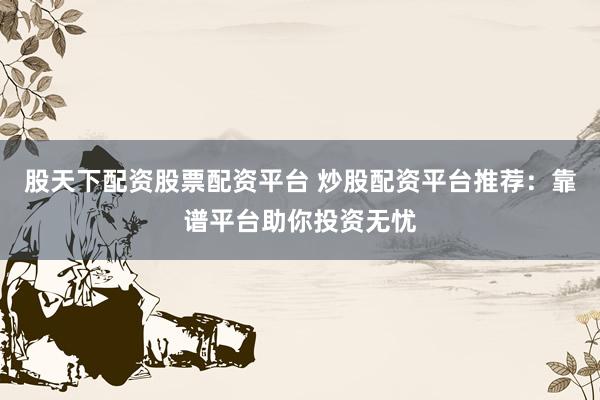 股天下配资股票配资平台 炒股配资平台推荐:靠谱平台助你投资无忧