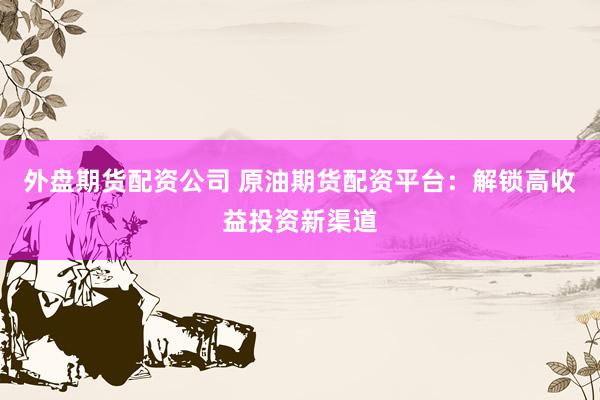 外盘期货配资公司 原油期货配资平台:解锁高收益投资新渠道