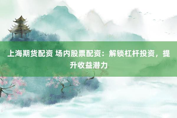 上海期货配资 场内股票配资:解锁杠杆投资,提升收益潜力