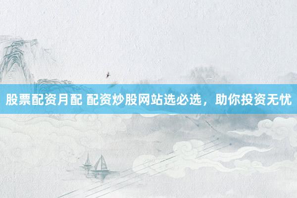 股票配资月配 配资炒股网站选必选,助你投资无忧