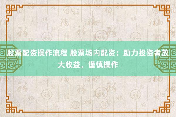 股票配资操作流程 股票场内配资:助力投资者放大收益,谨慎操作