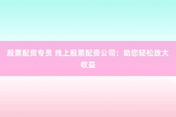 股票配资专员 线上股票配资公司:助您轻松放大收益