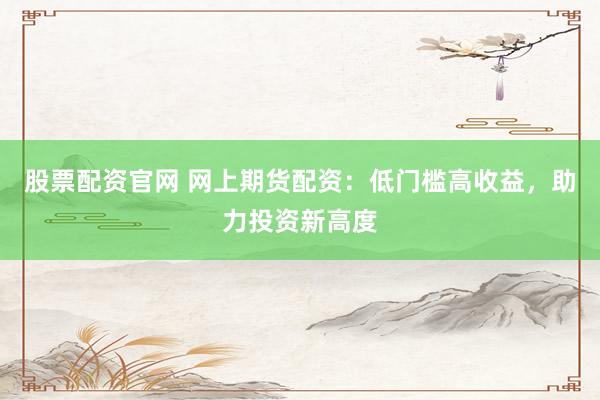 股票配资官网 网上期货配资:低门槛高收益,助力投资新高度