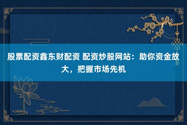 股票配资鑫东财配资 配资炒股网站:助你资金放大,把握市场先机