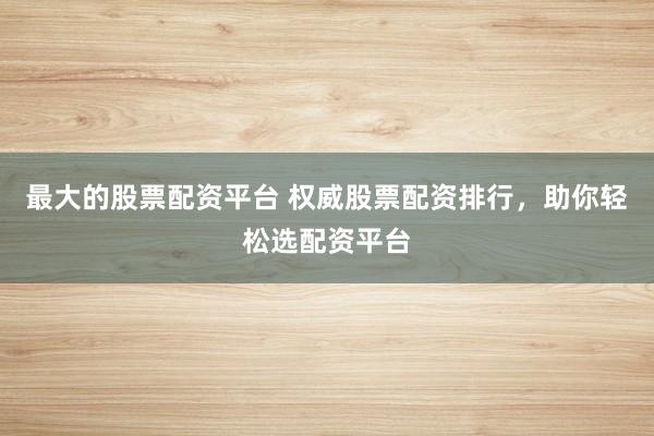 最大的股票配资平台 权威股票配资排行,助你轻松选配资平台