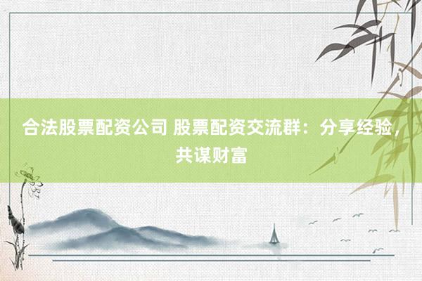 合法股票配资公司 股票配资交流群:分享经验,共谋财富