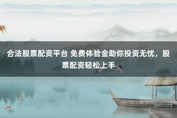 合法股票配资平台 免费体验金助你投资无忧,股票配资轻松上手