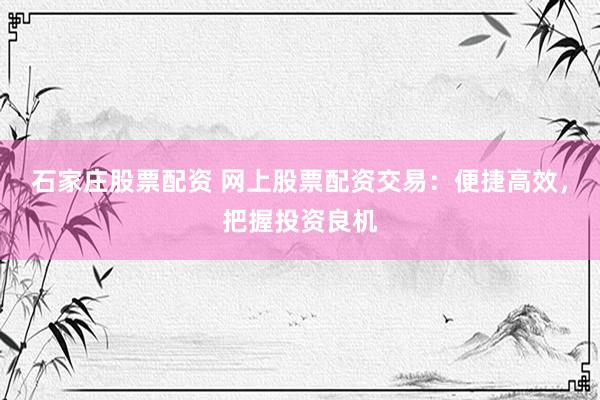 石家庄股票配资 网上股票配资交易:便捷高效,把握投资良机