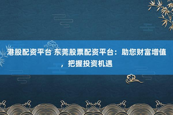 港股配资平台 东莞股票配资平台:助您财富增值,把握投资机遇