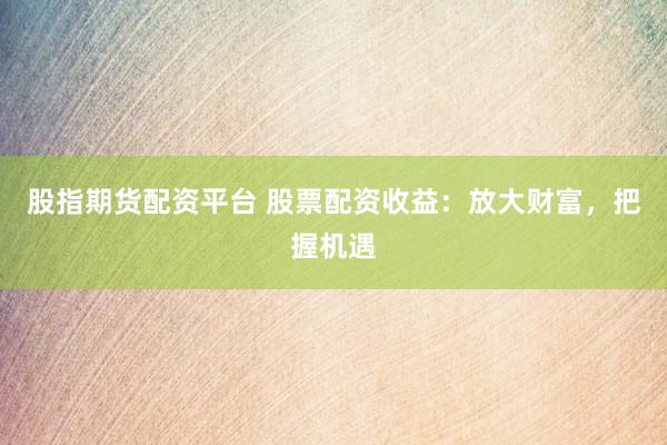 股指期货配资平台 股票配资收益:放大财富,把握机遇