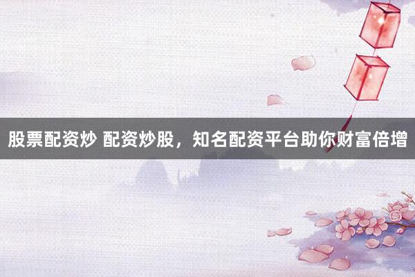 股票配资炒 配资炒股,知名配资平台助你财富倍增