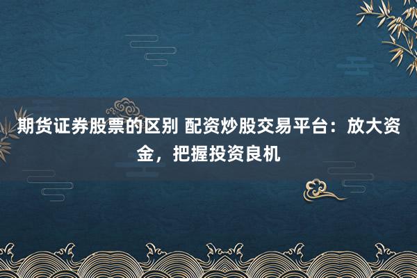 期货证券股票的区别 配资炒股交易平台:放大资金,把握投资良机