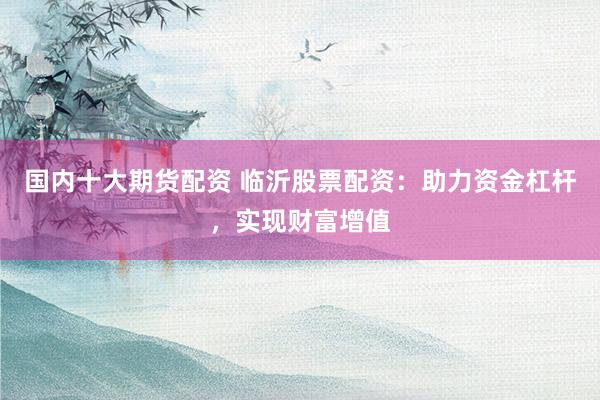 国内十大期货配资 临沂股票配资:助力资金杠杆,实现财富增值