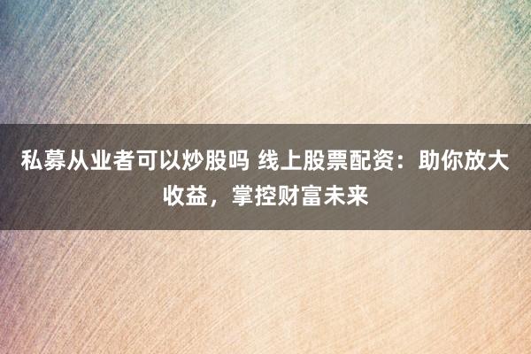 私募从业者可以炒股吗 线上股票配资:助你放大收益,掌控财富未来