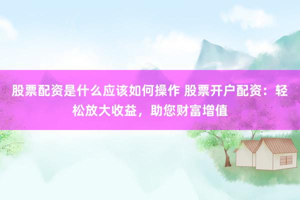 股票配资是什么应该如何操作 股票开户配资:轻松放大收益,助您财富增值