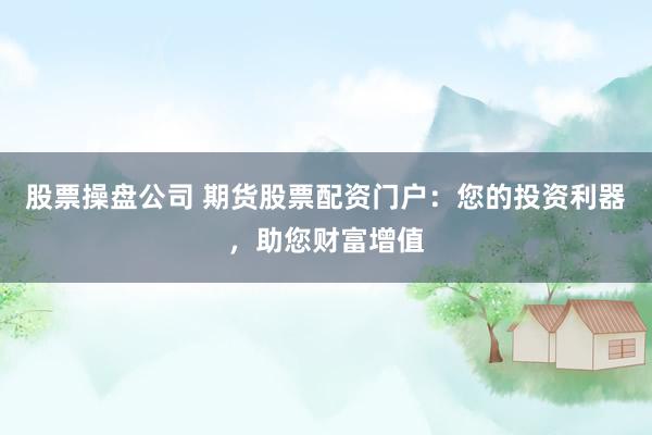 股票操盘公司 期货股票配资门户:您的投资利器,助您财富增值