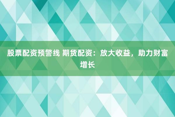 股票配资预警线 期货配资:放大收益,助力财富增长