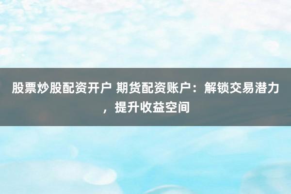 股票炒股配资开户 期货配资账户:解锁交易潜力,提升收益空间