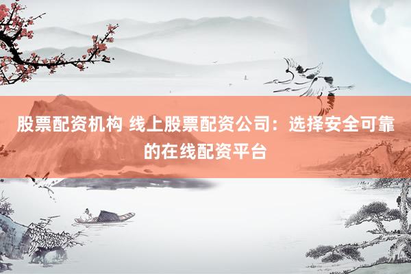 股票配资机构 线上股票配资公司:选择安全可靠的在线配资平台
