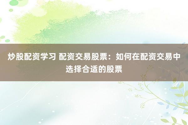 炒股配资学习 配资交易股票:如何在配资交易中选择合适的股票