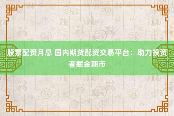 股票配资月息 国内期货配资交易平台:助力投资者掘金期市