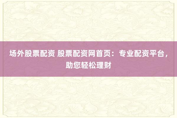 场外股票配资 股票配资网首页:专业配资平台,助您轻松理财