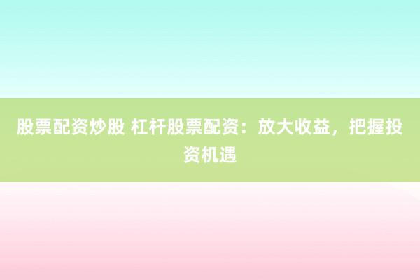 股票配资炒股 杠杆股票配资:放大收益,把握投资机遇