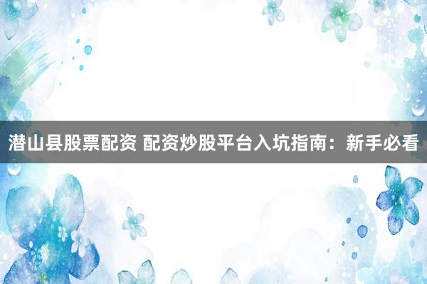 潜山县股票配资 配资炒股平台入坑指南：新手必看